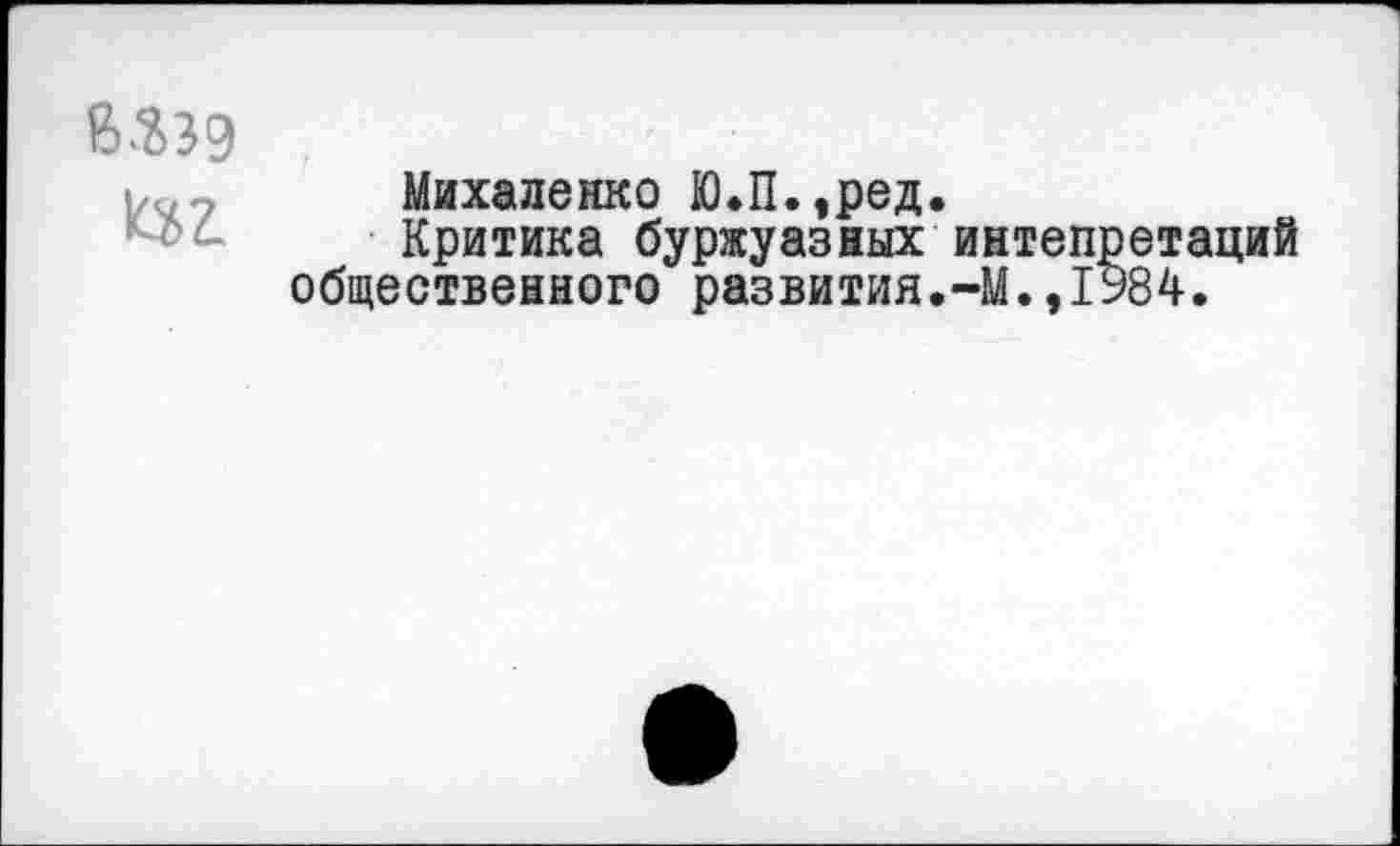 ﻿В.23Э
^ЬТ.
Михаленко Ю.П.,ред.
Критика буржуазных интепретаций общественного развития.-М.,1984.